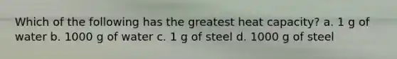 Which of the following has the greatest heat capacity? a. 1 g of water b. 1000 g of water c. 1 g of steel d. 1000 g of steel