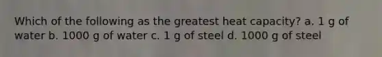 Which of the following as the greatest heat capacity? a. 1 g of water b. 1000 g of water c. 1 g of steel d. 1000 g of steel