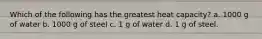 Which of the following has the greatest heat capacity? a. 1000 g of water b. 1000 g of steel c. 1 g of water d. 1 g of steel.