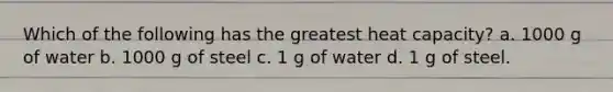 Which of the following has the greatest heat capacity? a. 1000 g of water b. 1000 g of steel c. 1 g of water d. 1 g of steel.