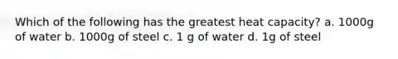 Which of the following has the greatest heat capacity? a. 1000g of water b. 1000g of steel c. 1 g of water d. 1g of steel