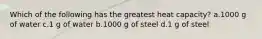 Which of the following has the greatest heat capacity? a.1000 g of water c.1 g of water b.1000 g of steel d.1 g of steel