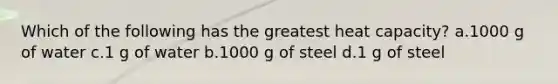 Which of the following has the greatest heat capacity? a.1000 g of water c.1 g of water b.1000 g of steel d.1 g of steel