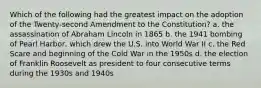 Which of the following had the greatest impact on the adoption of the Twenty-second Amendment to the Constitution? a. the assassination of Abraham Lincoln in 1865 b. the 1941 bombing of Pearl Harbor, which drew the U.S. into World War II c. the Red Scare and beginning of the Cold War in the 1950s d. the election of Franklin Roosevelt as president to four consecutive terms during the 1930s and 1940s