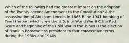 Which of the following had the greatest impact on the adoption of the Twenty-second Amendment to the Constitution? A.the assassination of Abraham Lincoln in 1865 B.the 1941 bombing of Pearl Harbor, which drew the U.S. into World War II C.the Red Scare and beginning of the Cold War in the 1950s D.the election of Franklin Roosevelt as president to four consecutive terms during the 1930s and 1940s