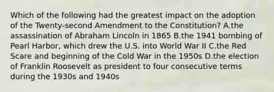 Which of the following had the greatest impact on the adoption of the Twenty-second Amendment to the Constitution? A.the assassination of Abraham Lincoln in 1865 B.the 1941 bombing of Pearl Harbor, which drew the U.S. into World War II C.the Red Scare and beginning of the Cold War in the 1950s D.the election of Franklin Roosevelt as president to four consecutive terms during the 1930s and 1940s