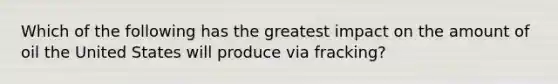 Which of the following has the greatest impact on the amount of oil the United States will produce via fracking?