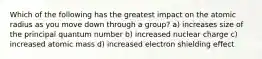 Which of the following has the greatest impact on the atomic radius as you move down through a group? a) increases size of the principal quantum number b) increased nuclear charge c) increased atomic mass d) increased electron shielding effect