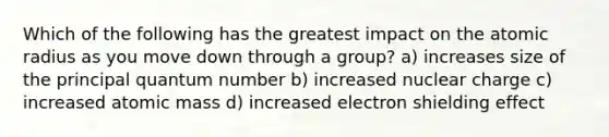 Which of the following has the greatest impact on the atomic radius as you move down through a group? a) increases size of the principal quantum number b) increased nuclear charge c) increased atomic mass d) increased electron shielding effect