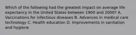 Which of the following had the greatest impact on average life expectancy in the United States between 1900 and 2000? A. Vaccinations for infectious diseases B. Advances in medical care technology C. Health education D. Improvements in sanitation and hygiene