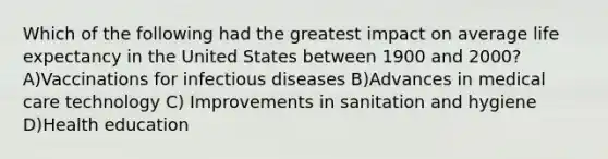 Which of the following had the greatest impact on average life expectancy in the United States between 1900 and 2000?A)Vaccinations for infectious diseases B)Advances in medical care technology C) Improvements in sanitation and hygiene D)Health education