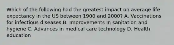 Which of the following had the greatest impact on average life expectancy in the US between 1900 and 2000? A. Vaccinations for infectious diseases B. Improvements in sanitation and hygiene C. Advances in medical care technology D. Health education