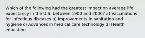 Which of the following had the greatest impact on average life expectancy in the U.S. between 1900 and 2000? a) Vaccinations for infectious diseases b) Improvements in sanitation and hygiene c) Advances in medical care technology d) Health education