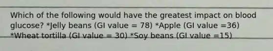 Which of the following would have the greatest impact on blood glucose? *Jelly beans (GI value = 78) *Apple (GI value =36) *Wheat tortilla (GI value = 30) *Soy beans (GI value =15)