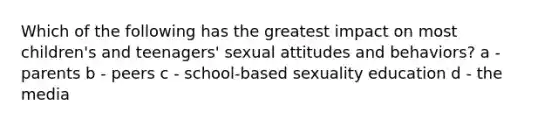 Which of the following has the greatest impact on most children's and teenagers' sexual attitudes and behaviors? a - parents b - peers c - school-based sexuality education d - the media