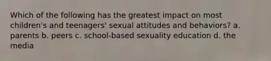 Which of the following has the greatest impact on most children's and teenagers' sexual attitudes and behaviors? a. parents b. peers c. school-based sexuality education d. the media