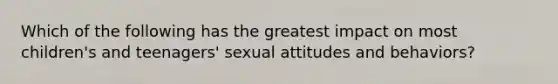 Which of the following has the greatest impact on most children's and teenagers' sexual attitudes and behaviors?