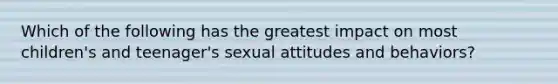 Which of the following has the greatest impact on most children's and teenager's sexual attitudes and behaviors?