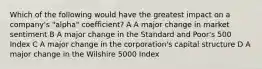 Which of the following would have the greatest impact on a company's "alpha" coefficient? A A major change in market sentiment B A major change in the Standard and Poor's 500 Index C A major change in the corporation's capital structure D A major change in the Wilshire 5000 Index