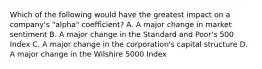 Which of the following would have the greatest impact on a company's "alpha" coefficient? A. A major change in market sentiment B. A major change in the Standard and Poor's 500 Index C. A major change in the corporation's capital structure D. A major change in the Wilshire 5000 Index