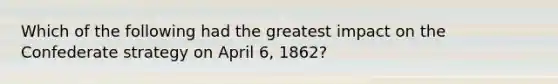 Which of the following had the greatest impact on the Confederate strategy on April 6, 1862?