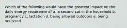 Which of the following would have the greatest impact on the daily energy requirement? a. a second cat in the household b. pregnancy c. lactation d. being allowed outdoors e. being neutered