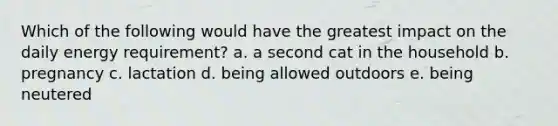 Which of the following would have the greatest impact on the daily energy requirement? a. a second cat in the household b. pregnancy c. lactation d. being allowed outdoors e. being neutered