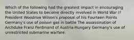 Which of the following had the greatest impact in encouraging the United States to become directly involved in World War I? President Woodrow Wilson's proposal of his Fourteen Points Germany's use of poison gas in battle The assassination of Archduke Franz Ferdinand of Austria-Hungary Germany's use of unrestricted submarine warfare.