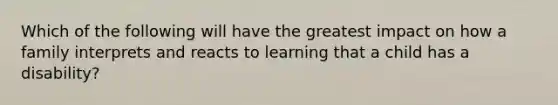 Which of the following will have the greatest impact on how a family interprets and reacts to learning that a child has a disability?