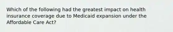 Which of the following had the greatest impact on health insurance coverage due to Medicaid expansion under the Affordable Care Act?