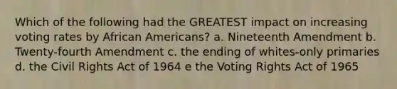 Which of the following had the GREATEST impact on increasing voting rates by African Americans? a. Nineteenth Amendment b. Twenty-fourth Amendment c. the ending of whites-only primaries d. the Civil Rights Act of 1964 e the Voting Rights Act of 1965