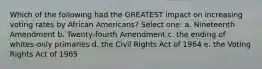 Which of the following had the GREATEST impact on increasing voting rates by African Americans? Select one: a. Nineteenth Amendment b. Twenty-fourth Amendment c. the ending of whites-only primaries d. the Civil Rights Act of 1964 e. the Voting Rights Act of 1965