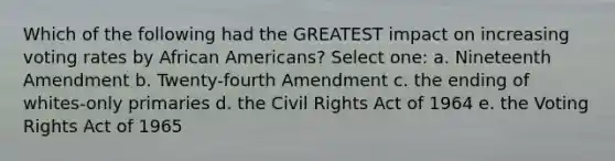 Which of the following had the GREATEST impact on increasing voting rates by African Americans? Select one: a. Nineteenth Amendment b. Twenty-fourth Amendment c. the ending of whites-only primaries d. the Civil Rights Act of 1964 e. the Voting Rights Act of 1965