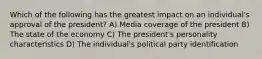 Which of the following has the greatest impact on an individual's approval of the president? A) Media coverage of the president B) The state of the economy C) The president's personality characteristics D) The individual's political party identification