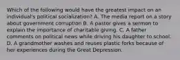 Which of the following would have the greatest impact on an individual's political socialization? A. The media report on a story about government corruption B. A pastor gives a sermon to explain the importance of charitable giving. C. A father comments on political news while driving his daughter to school. D. A grandmother washes and reuses plastic forks because of her experiences during the Great Depression.