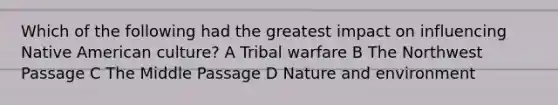 Which of the following had the greatest impact on influencing Native American culture? A Tribal warfare B The Northwest Passage C The Middle Passage D Nature and environment