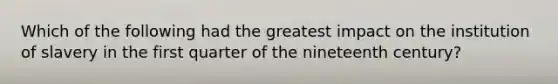 Which of the following had the greatest impact on the institution of slavery in the first quarter of the nineteenth century?