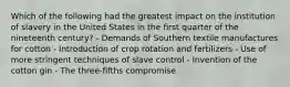 Which of the following had the greatest impact on the institution of slavery in the United States in the first quarter of the nineteenth century? - Demands of Southern textile manufactures for cotton - Introduction of crop rotation and fertilizers - Use of more stringent techniques of slave control - Invention of the cotton gin - The three-fifths compromise