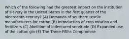 Which of the following had the greatest impact on the institution of slavery in the United States in the first quarter of the nineteenth century? (A) Demands of southern textile manufacturers for cotton (B) Introduction of crop rotation and fertilizers (C) Abolition of indentured servitude (D) Expanded use of the cotton gin (E) The Three-Fifths Compromise