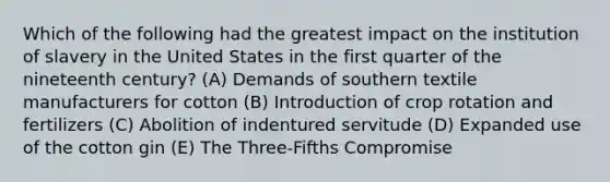 Which of the following had the greatest impact on the institution of slavery in the United States in the first quarter of the nineteenth century? (A) Demands of southern textile manufacturers for cotton (B) Introduction of crop rotation and fertilizers (C) Abolition of indentured servitude (D) Expanded use of the cotton gin (E) The Three-Fifths Compromise