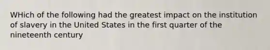 WHich of the following had the greatest impact on the institution of slavery in the United States in the first quarter of the nineteenth century