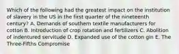 Which of the following had the greatest impact on the institution of slavery in the US in the first quarter of the nineteenth century? A. Demands of southern textile manufacturers for cotton B. Introduction of crop rotation and fertilizers C. Abolition of indentured servitude D. Expanded use of the cotton gin E. The Three-Fifths Compromise