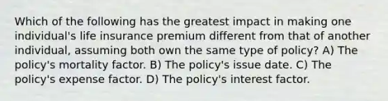 Which of the following has the greatest impact in making one individual's life insurance premium different from that of another individual, assuming both own the same type of policy? A) The policy's mortality factor. B) The policy's issue date. C) The policy's expense factor. D) The policy's interest factor.