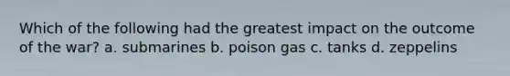 Which of the following had the greatest impact on the outcome of the war? a. submarines b. poison gas c. tanks d. zeppelins