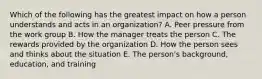 Which of the following has the greatest impact on how a person understands and acts in an organization? A. Peer pressure from the work group B. How the manager treats the person C. The rewards provided by the organization D. How the person sees and thinks about the situation E. The person's background, education, and training