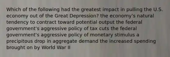 Which of the following had the greatest impact in pulling the U.S. economy out of the Great Depression? the economy's natural tendency to contract toward potential output the federal government's aggressive policy of tax cuts the federal government's aggressive policy of monetary stimulus a precipitous drop in aggregate demand the increased spending brought on by World War II