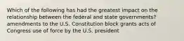 Which of the following has had the greatest impact on the relationship between the federal and state governments? amendments to the U.S. Constitution block grants acts of Congress use of force by the U.S. president