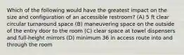 Which of the following would have the greatest impact on the size and configuration of an accessible restroom? (A) 5 ft clear circular turnaround space (B) maneuvering space on the outside of the entry door to the room (C) clear space at towel dispensers and full-height mirrors (D) minimum 36 in access route into and through the room