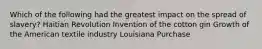 Which of the following had the greatest impact on the spread of slavery? Haitian Revolution Invention of the cotton gin Growth of the American textile industry Louisiana Purchase