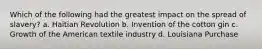 Which of the following had the greatest impact on the spread of slavery? a. Haitian Revolution b. Invention of the cotton gin c. Growth of the American textile industry d. Louisiana Purchase